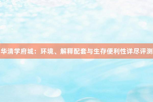 华清学府城：环境、解释配套与生存便利性详尽评测